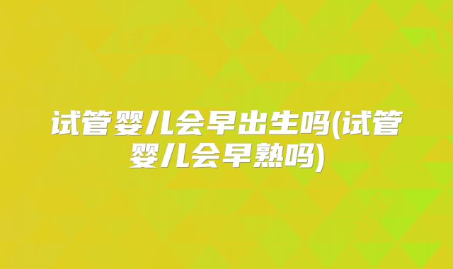 试管婴儿会早出生吗(试管婴儿会早熟吗)