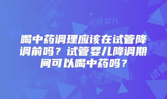 喝中药调理应该在试管降调前吗？试管婴儿降调期间可以喝中药吗？