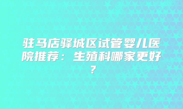 驻马店驿城区试管婴儿医院推荐：生殖科哪家更好？