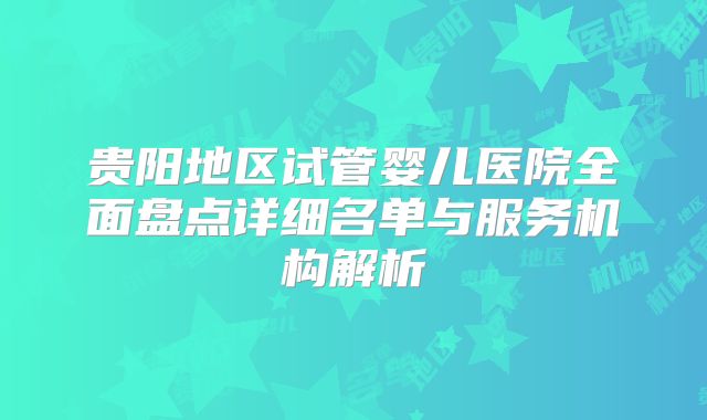贵阳地区试管婴儿医院全面盘点详细名单与服务机构解析