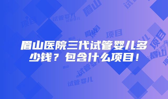 眉山医院三代试管婴儿多少钱?包含什么项目!