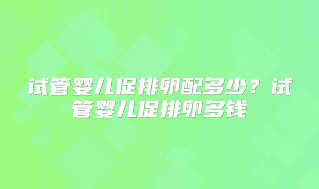 试管婴儿促排卵配多少?试管婴儿促排卵多钱
