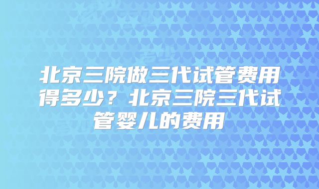 北京三院做三代试管费用得多少？北京三院三代试管婴儿的费用