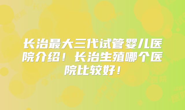 长治最大三代试管婴儿医院介绍！长治生殖哪个医院比较好！