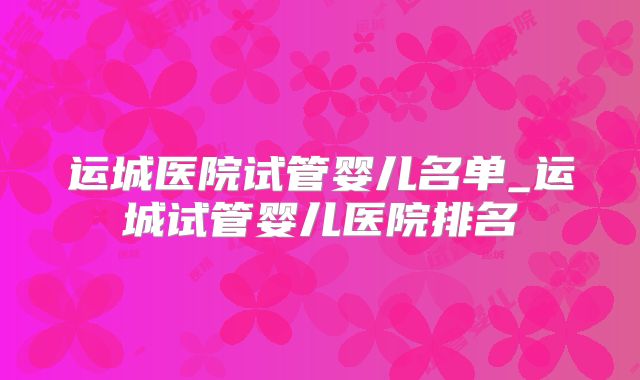 运城医院试管婴儿名单_运城试管婴儿医院排名