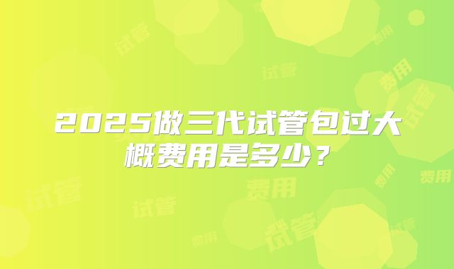 2025做三代试管包过大概费用是多少?