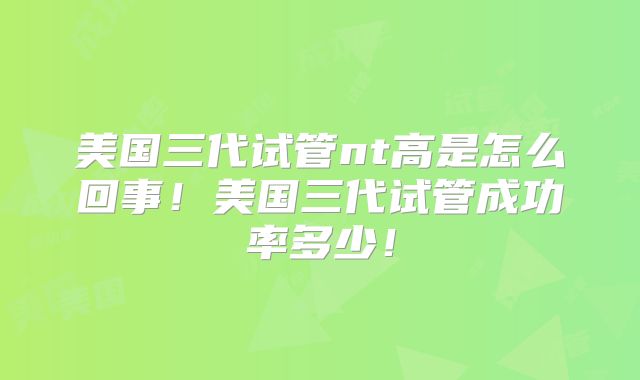 美国三代试管nt高是怎么回事！美国三代试管成功率多少！