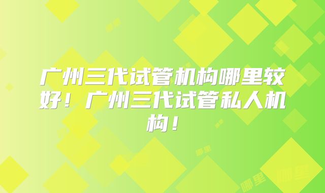 广州三代试管机构哪里较好！广州三代试管私人机构！