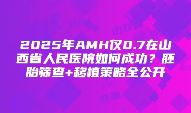 2025年AMH仅0.7在山西省人民医院如何成功？胚胎筛查+移植策略全公开