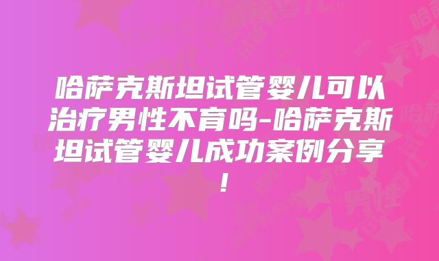 哈萨克斯坦试管婴儿可以治疗男性不育吗-哈萨克斯坦试管婴儿成功案例分享！