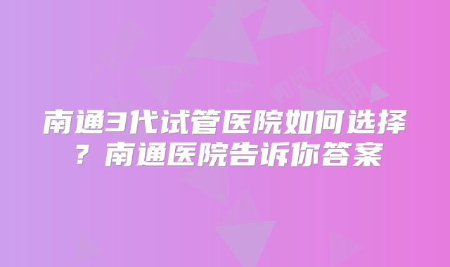 南通3代试管医院如何选择？南通医院告诉你答案