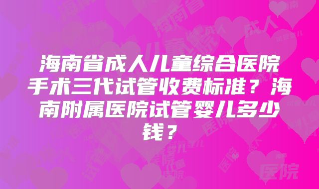 海南省成人儿童综合医院手术三代试管收费标准？海南附属医院试管婴儿多少钱？