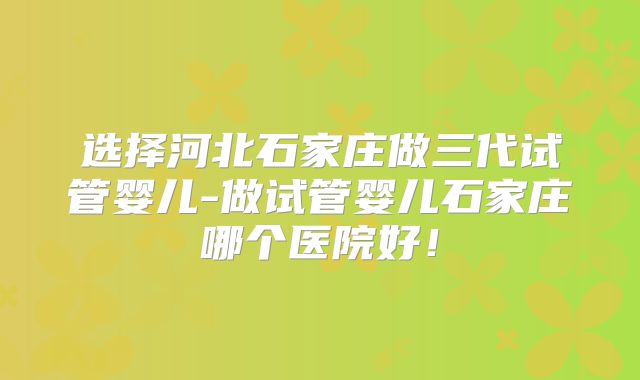 选择河北石家庄做三代试管婴儿-做试管婴儿石家庄哪个医院好！