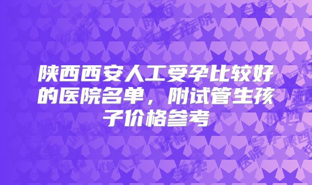 陕西西安人工受孕比较好的医院名单，附试管生孩子价格参考