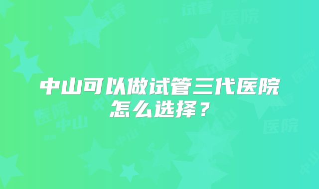 中山可以做试管三代医院怎么选择？
