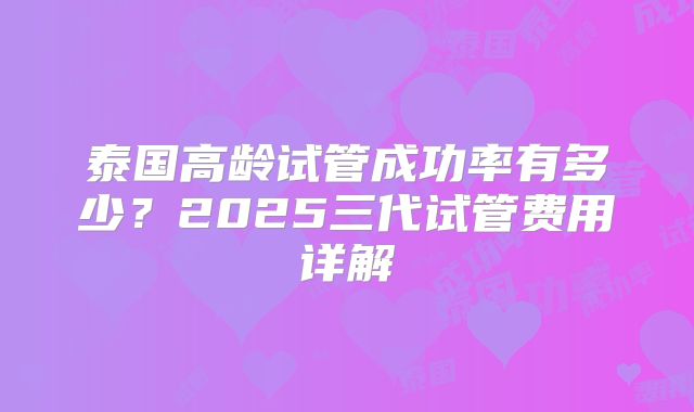 泰国高龄试管成功率有多少?2025三代试管费用详解