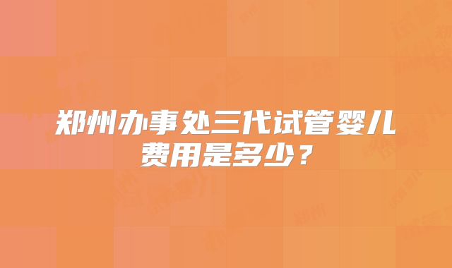 郑州办事处三代试管婴儿费用是多少？