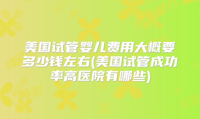 美国试管婴儿费用大概要多少钱左右(美国试管成功率高医院有哪些)