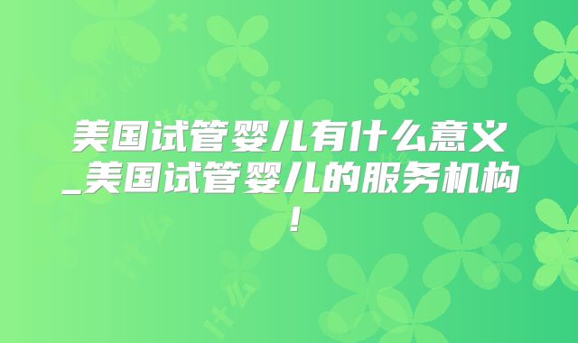 美国试管婴儿有什么意义_美国试管婴儿的服务机构！