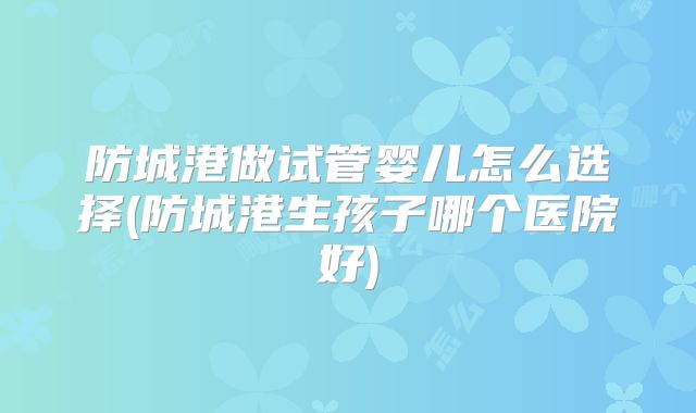 防城港做试管婴儿怎么选择(防城港生孩子哪个医院好)