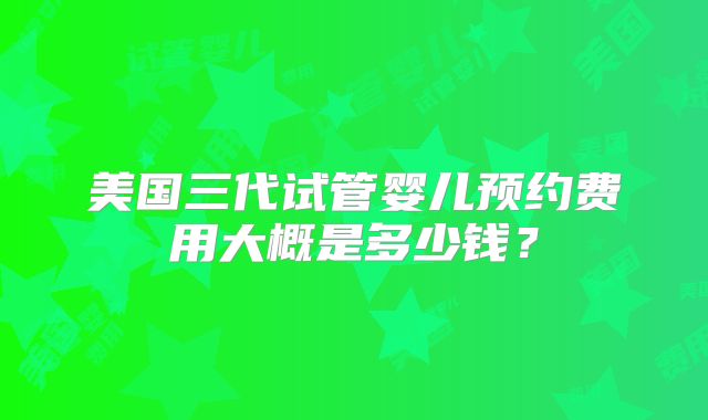 美国三代试管婴儿预约费用大概是多少钱？