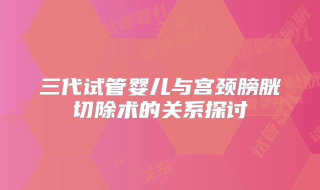 三代试管婴儿与宫颈膀胱切除术的关系探讨