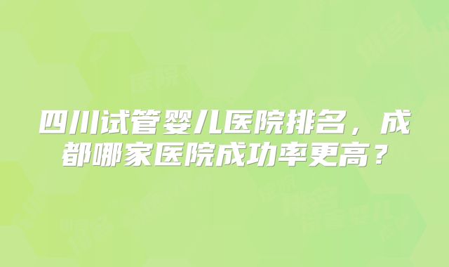 四川试管婴儿医院排名，成都哪家医院成功率更高？