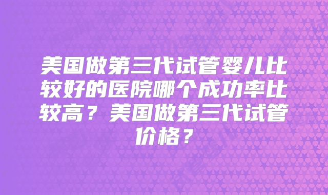 美国做第三代试管婴儿比较好的医院哪个成功率比较高？美国做第三代试管价格？