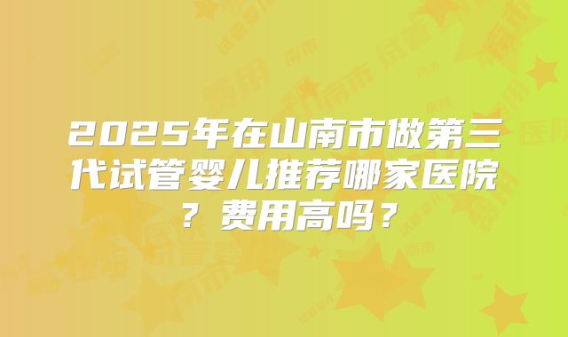 2025年在山南市做第三代试管婴儿推荐哪家医院?费用高吗?