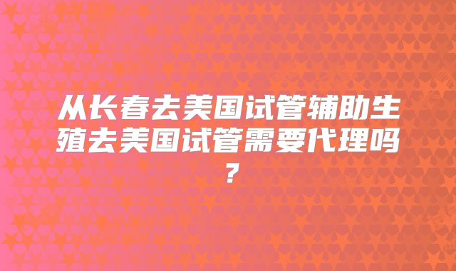 从长春去美国试管辅助生殖去美国试管需要代理吗?