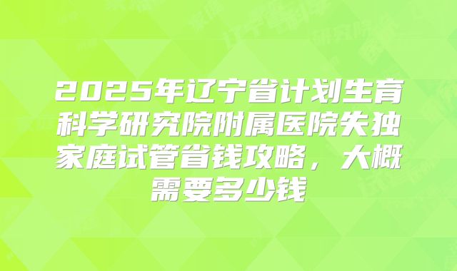 2025年辽宁省计划生育科学研究院附属医院失独家庭试管省钱攻略，大概需要多少钱