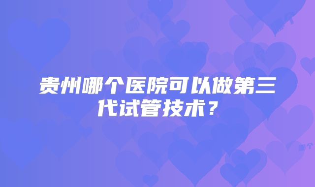 贵州哪个医院可以做第三代试管技术？