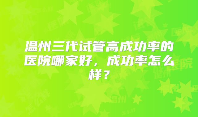 温州三代试管高成功率的医院哪家好,成功率怎么样?