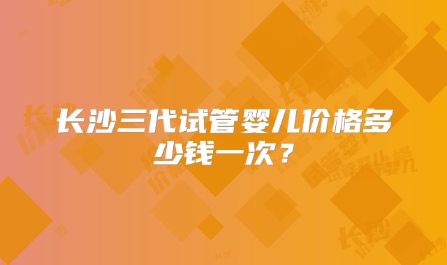 长沙三代试管婴儿价格多少钱一次？