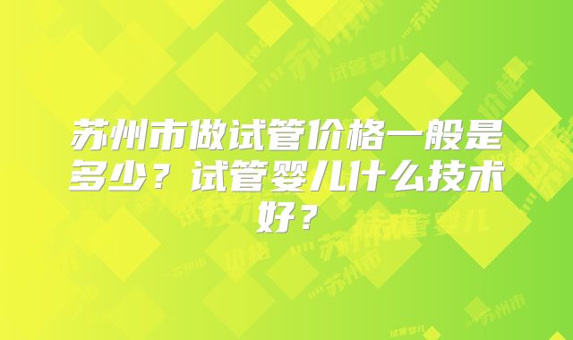 苏州市做试管价格一般是多少？试管婴儿什么技术好？