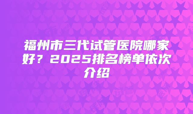 福州市三代试管医院哪家好？2025排名榜单依次介绍