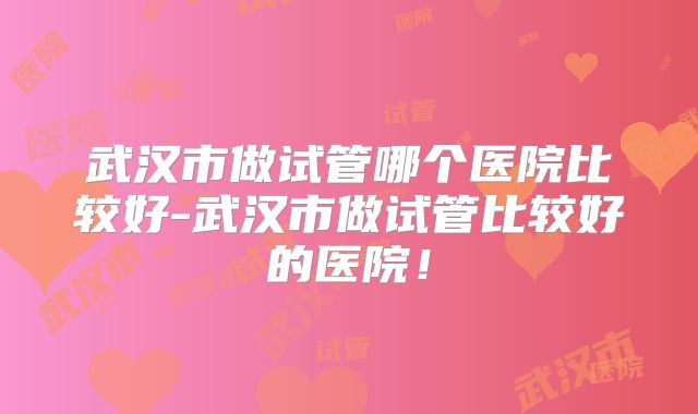 武汉市做试管哪个医院比较好-武汉市做试管比较好的医院!