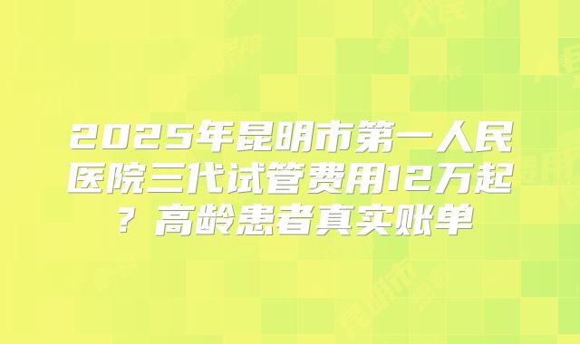 2025年昆明市第一人民医院三代试管费用12万起？高龄患者真实账单