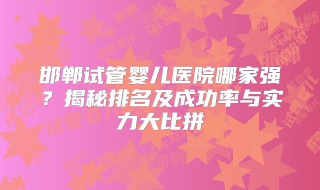 邯郸试管婴儿医院哪家强？揭秘排名及成功率与实力大比拼