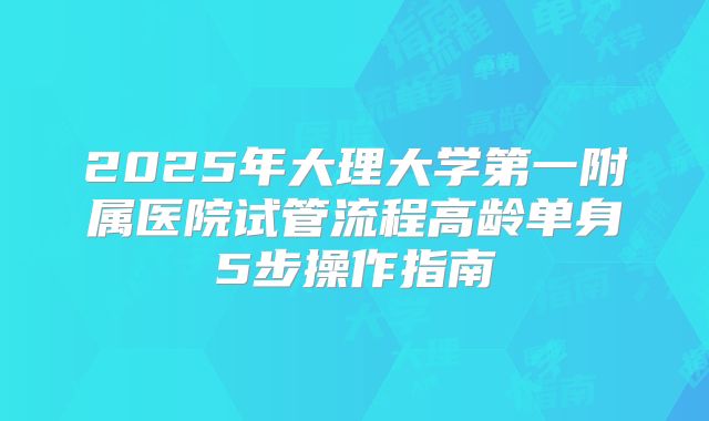 2025年大理大学第一附属医院试管流程高龄单身5步操作指南