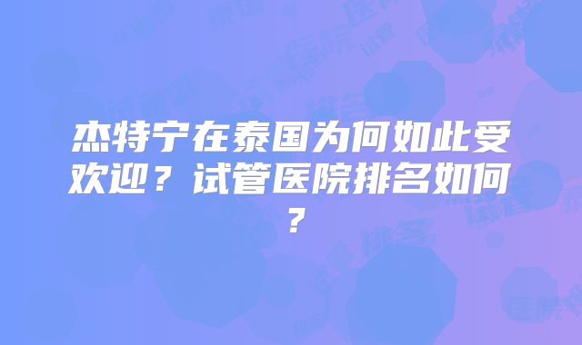 杰特宁在泰国为何如此受欢迎？试管医院排名如何？