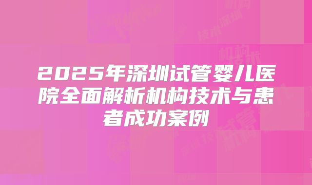 2025年深圳试管婴儿医院全面解析机构技术与患者成功案例