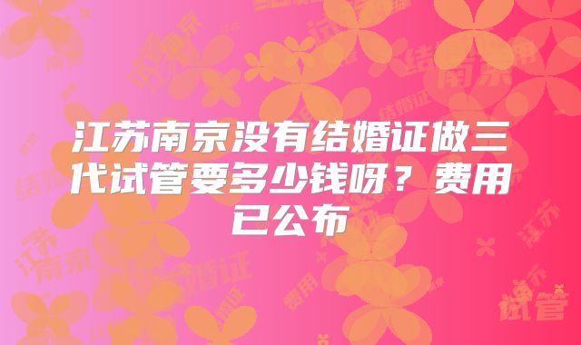 江苏南京没有结婚证做三代试管要多少钱呀?费用已公布
