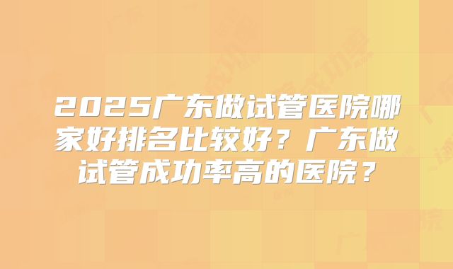 2025广东做试管医院哪家好排名比较好？广东做试管成功率高的医院？