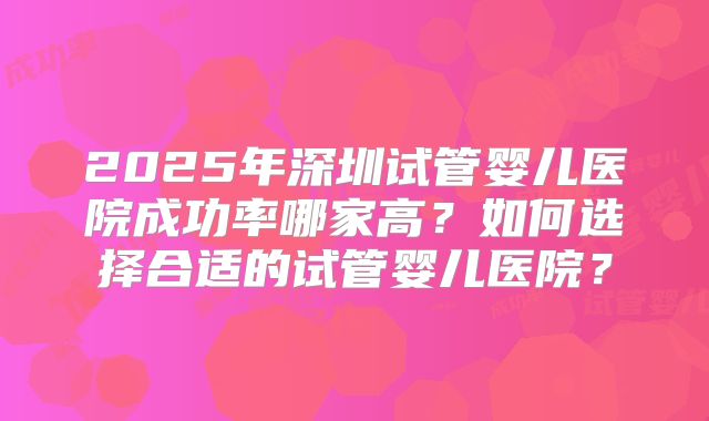 2025年深圳试管婴儿医院成功率哪家高？如何选择合适的试管婴儿医院？
