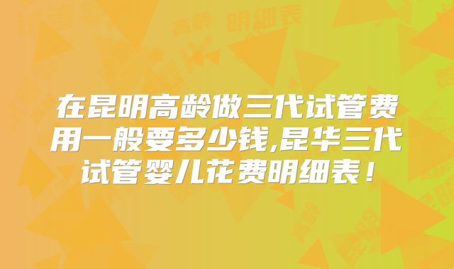 在昆明高龄做三代试管费用一般要多少钱,昆华三代试管婴儿花费明细表!
