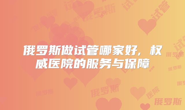 俄罗斯做试管哪家好, 权威医院的服务与保障