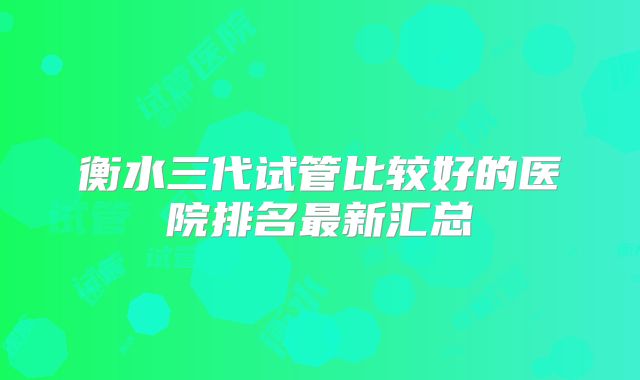 衡水三代试管比较好的医院排名最新汇总