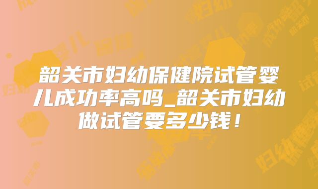 韶关市妇幼保健院试管婴儿成功率高吗_韶关市妇幼做试管要多少钱！