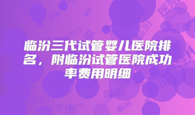 临汾三代试管婴儿医院排名，附临汾试管医院成功率费用明细